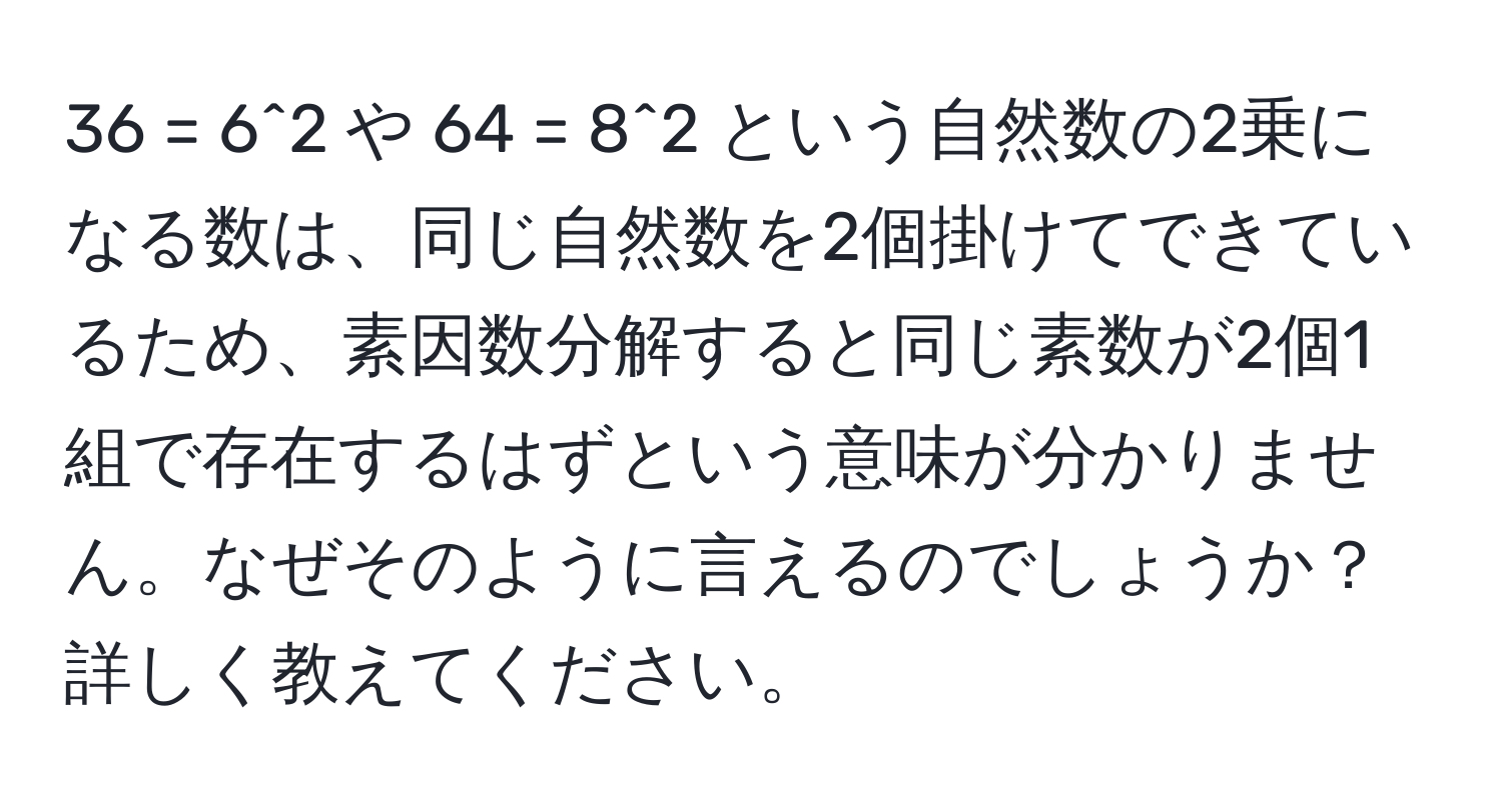 36 = 6^2 や 64 = 8^2 という自然数の2乗になる数は、同じ自然数を2個掛けてできているため、素因数分解すると同じ素数が2個1組で存在するはずという意味が分かりません。なぜそのように言えるのでしょうか？詳しく教えてください。