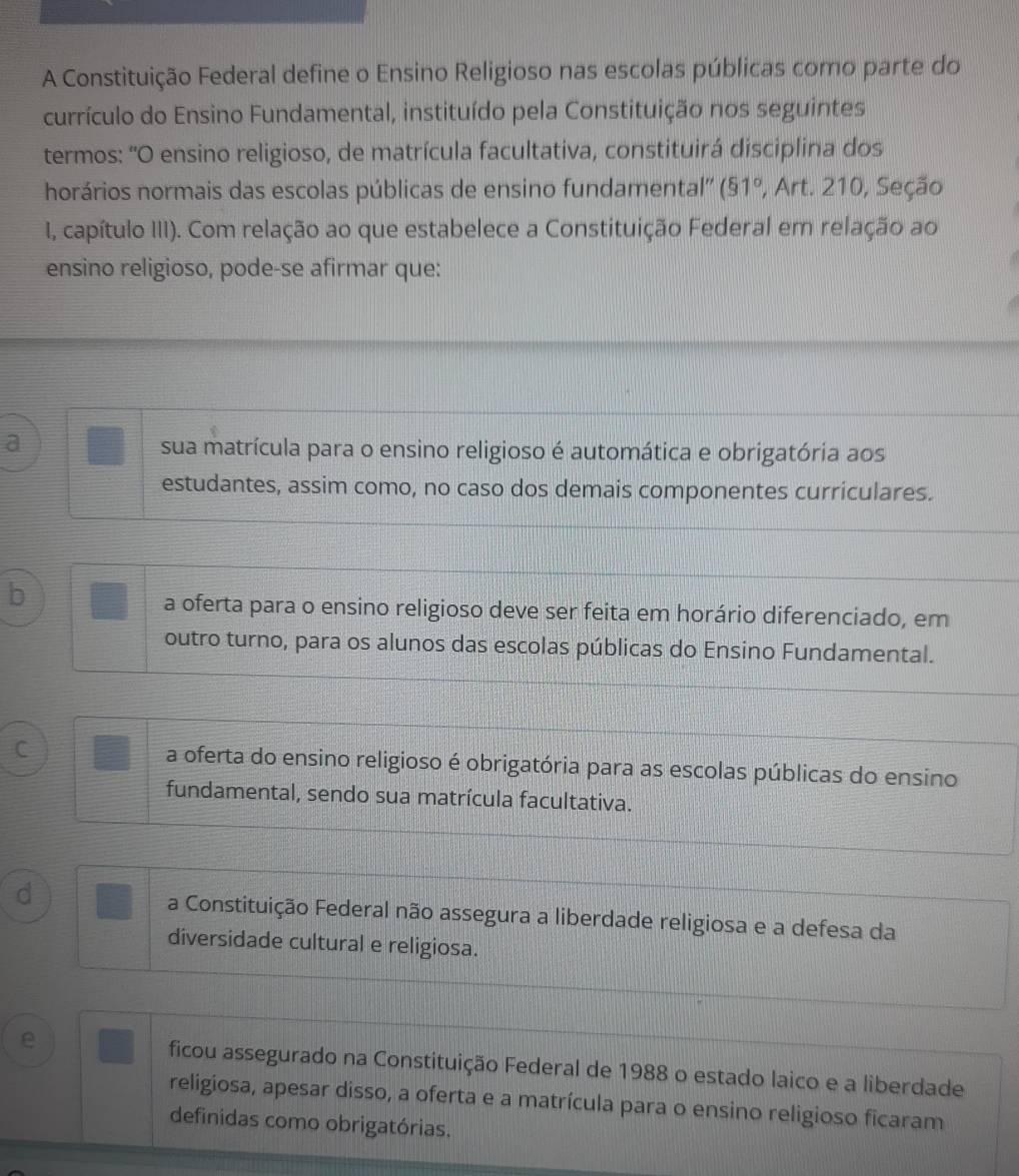 A Constituição Federal define o Ensino Religioso nas escolas públicas como parte do
currículo do Ensino Fundamental, instituído pela Constituição nos seguintes
termos: 'O ensino religioso, de matrícula facultativa, constituirá disciplina dos
horários normais das escolas públicas de ensino fundamental'' (51° , Art. 210, Seção
I, capítulo III). Com relação ao que estabelece a Constituição Federal em relação ao
ensino religioso, pode-se afirmar que:
a sua matrícula para o ensino religioso é automática e obrigatória aos
estudantes, assim como, no caso dos demais componentes curriculares.
b
a oferta para o ensino religioso deve ser feita em horário diferenciado, em
outro turno, para os alunos das escolas públicas do Ensino Fundamental.
C a oferta do ensino religioso é obrigatória para as escolas públicas do ensino
fundamental, sendo sua matrícula facultativa.
d a Constituição Federal não assegura a liberdade religiosa e a defesa da
diversidade cultural e religiosa.
e ficou assegurado na Constituição Federal de 1988 o estado laico e a liberdade
religiosa, apesar disso, a oferta e a matrícula para o ensino religioso ficaram
definidas como obrigatórias.