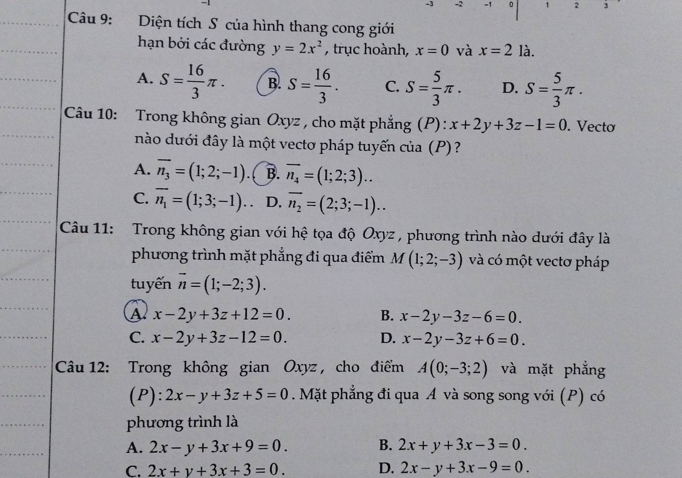 3 -2 -1 。 1 2 3
Câu 9: Diện tích S của hình thang cong giới
hạn bởi các đường y=2x^2 , trục hoành, x=0 và x=2 là.
A. S= 16/3 π . B. S= 16/3 . C. S= 5/3 π . D. S= 5/3 π .
Câu 10: Trong không gian Oxyz , cho mặt phẳng (P) : x+2y+3z-1=0. Vectơ
nào dưới đây là một vectơ pháp tuyến của (P)?
A. overline n_3=(1;2;-1) ( B. overline n_4=(1;2;3)..
C. overline n_1=(1;3;-1). D. vector n_2=(2;3;-1)..
Câu 11: Trong không gian với hệ tọa độ Oxyz , phương trình nào dưới đây là
phương trình mặt phẳng đi qua điểm M(1;2;-3) và có một vectơ pháp
tuyến vector n=(1;-2;3).
A x-2y+3z+12=0.
B. x-2y-3z-6=0.
C. x-2y+3z-12=0. D. x-2y-3z+6=0.
Câu 12: Trong không gian Oxyz , cho điểm A(0;-3;2) và mặt phẳng
(P): 2x-y+3z+5=0. Mặt phẳng đi qua A và song song với (P) có
phương trình là
A. 2x-y+3x+9=0. B. 2x+y+3x-3=0.
C. 2x+y+3x+3=0. D. 2x-y+3x-9=0.