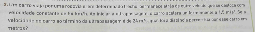 Um carro viaja por uma rodovia e, em determinado trecho, permanece atrás de outro veículo que se desloca com 
velocidade constante de 54 km/h. Ao iniciar a ultrapassagem, o carro acelera uniformemente a 1,5m/s^2. Se a 
velocidade do carro ao término da ultrapassagem é de 24 m/s, qual foi a distância percorrida por esse carro em 
metros?