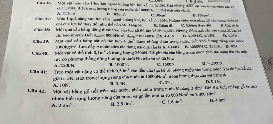 ,9N. D. 0.5N
Câu 36: Một vật móc vào 1 lực kế; ngoài không khí lực kế chi 2,13N. Khi nhúng chim vật vào trong nước lực kế
chỉ 1,83N. Biết trọng lượng riêng của nước là 10000N/m^3. Thể tích của vật là:
A. 213cm^3. B. 183cm^3. C. 30cm^3. D. 396cm^3.
Câu 37: Móc 1 quả nặng vào lực kế ở ngoài không khí, lực kế chỉ 30N. Nhúng chìm quả nặng đó vào trong nước số
chi của lực kế thay đổi như thế nào?A. Tăng lên. B. Giảm đi. C. Không thay đổi. D. Chi số 0.
Câu 38: Một quả cầu bằng đồng được treo vào lực kế thì lực kế chi 4,45N. Nhúng chìm quả cầu vào rượu thì lực kế
chi bao nhiêu? Biết dhợ =8000N/m^3,d_ding=89000N/m^3 A. 4,45N. B. 4,25N.C. 4,15N. D. 4,05N.
Câu 39: Một quả cầu bằng sắt có thể tích 4dm^3 được nhúng chìm trong nước, biết khối lượng riêng của nước
1000kg/m^3 T. Lực đầy Archimedes tác dụng lên quả cầu là:A. 4000N. B. 40000N.C. 2500N. D. 40N.
Câu 40: Một vật có thể tích 0,1m^3 và trọng lượng 2500N. Đề giữ vật cân bằng trong nước phải tác dụng lên vật một
lực có phương thẳng đứng hướng từ dưới lên trên và có độ lớn:
A. 2500N. B. 1000N. C. 1500N. D. 2500N.
Câu 41: Treo một vật nặng có thể tích 0,5dm^3 vào đầu của lực kế rồi nhúng ngập vào trong nước, khi đó lực kế chỉ
giá trị 5N. Biết trọng lượng riêng của nước là 10000N/m^3 ', trong lượng thực của vật nặng là
A. 10N. B. 5,5N. C. 5N. D. 0,1N.
Câu 42: Một vật bằng gỗ nổi trên mặt nước, phần chìm trong nước khoảng 2dm^3. Hỏi thể tích miếng gỗ là bao
nhiêu biết trọng lượng riêng của nước và gỗ lần lượt là 10000N/m^3 và 8000N/m^3.
A. 2dm^3.
B. 2,5dm^3. C. 1,6dm^3. D. 4dm^3.