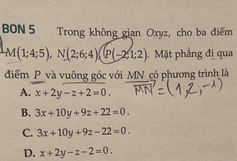 BON 5 Trong không gian Oxyz, cho ba điểm
LM(1;4;5), N(2;6;4)(P(-2;1;2). Mặt phẳng đị qua
điểm _P_và vuông góc với MN_có phương trình là
A. x+2y-z+2=0.
B. 3x+10y+9z+22=0.
C. 3x+10y+9z-22=0.
D. x+2y-z-2=0.