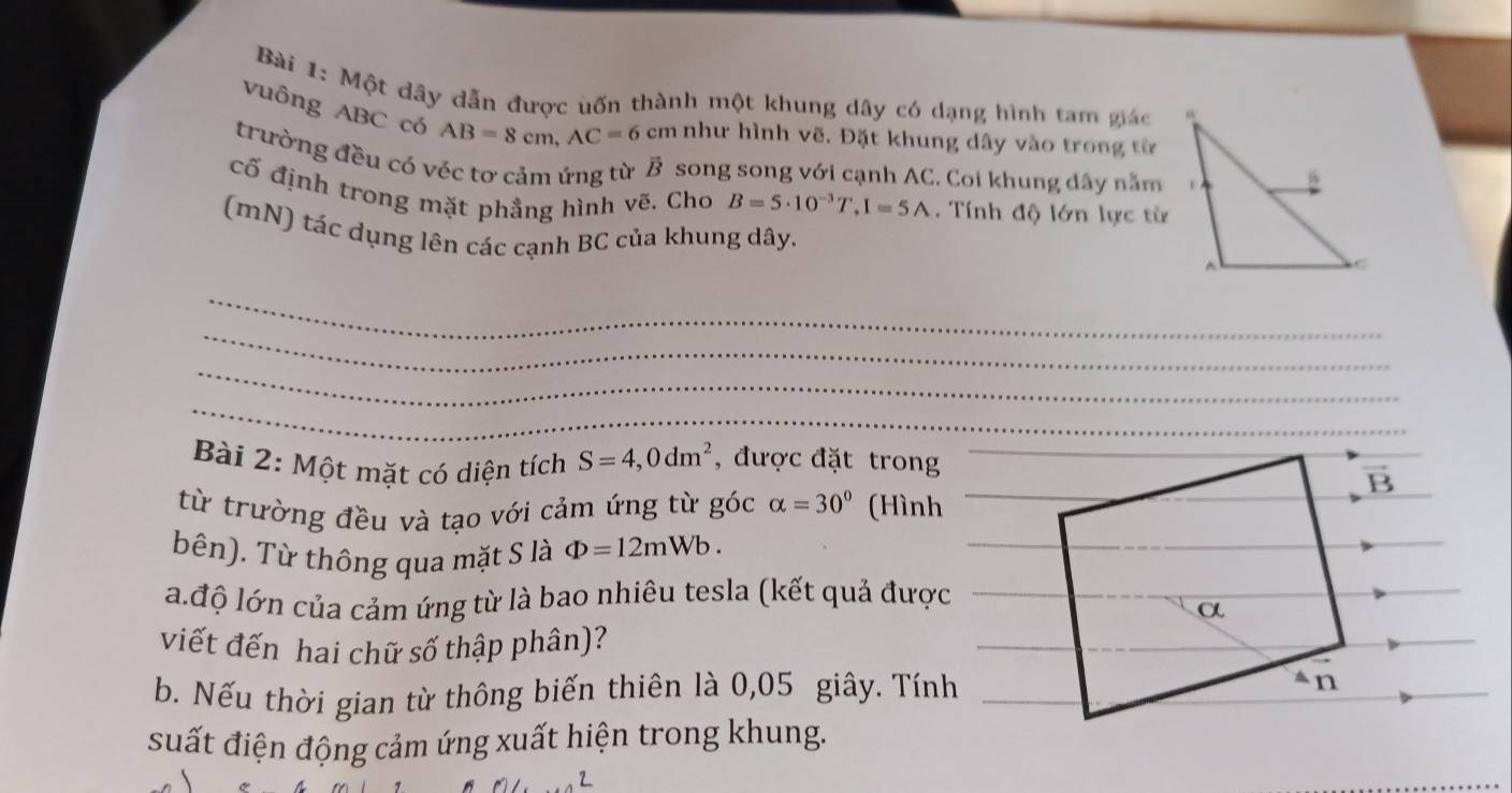 Một dây dẫn được uốn thành một khung dây có dạng hình tam giác
vuông ABC có AB=8cm,AC=6 m như hình vẽ. Đặt khung dây vào trong từ
trường đều có véc tơ cảm ứng từ B song song với cạnh AC. Coi khung dây năm
cố định trong mặt phẳng hình vẽ. Cho B=5· 10^(-3)T,I=5A.  Tính độ lớn lực từ
(mN) tác dụng lên các cạnh BC của khung dây.
_
_
_
_
Bài 2: Một mặt có diện tích S=4,0dm^2 , được đặt trong
từ trường đều và tạo với cảm ứng từ góc alpha =30° (Hình
bên). Từ thông qua mặt S là Phi =12mWb.
la.độ lớn của cảm ứng từ là bao nhiêu tesla (kết quả được
viết đến hai chữ số thập phân)?
b. Nếu thời gian từ thông biến thiên là 0,05 giây. Tính
suất điện động cảm ứng xuất hiện trong khung.