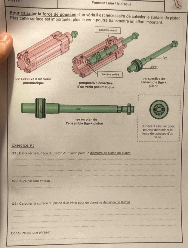 Formule / aire / le disque 
Pour calculer la force de poussée d'un vérin il est nécessaire de calculer la surface du piston. 
Plus cette surface est importante, plus le vérin pourra transmettre un effort important. 
chambre avant 
tige 
piston 
chambre arrière 
perspective d'un vérin l'ensemble tige + perspective de 
perspective écorchée 
pneumatique d'un vérin pneumatique piston 
tige 
mise en plan de 
l'ensemble tige + piston Surface à calculer pour 
pouvoir déterminer la 
force de poussée d'un 
vérin 
Exercice 9 : 
Q1 : Calculer la surface du piston d'un vérin pour un diamètre de piston de 40mm
_ 
_ 
_ 
_ 
Conclure par une phrase : 
_ 
Q2 : Calculer la surface du piston d'un vérin pour un diamètre de piston de 63mm. 
_ 
_ 
_ 
_ 
_ 
Conclure par une phrase :