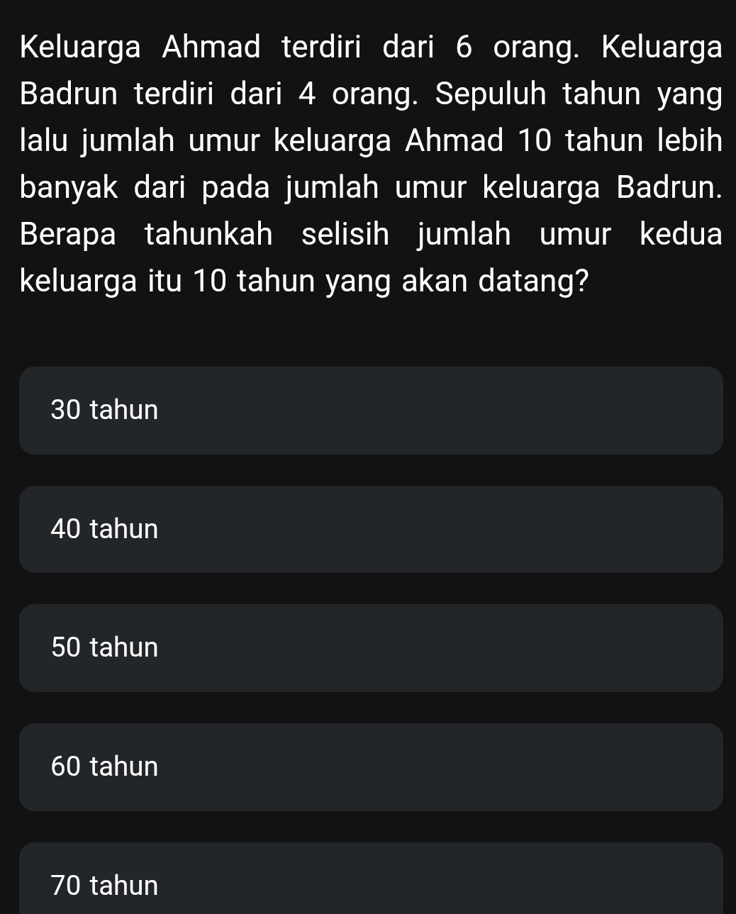 Keluarga Ahmad terdiri dari 6 orang. Keluarga
Badrun terdiri dari 4 orang. Sepuluh tahun yang
lalu jumlah umur keluarga Ahmad 10 tahun lebih
banyak dari pada jumlah umur keluarga Badrun.
Berapa tahunkah selisih jumlah umur kedua
keluarga itu 10 tahun yang akan datang?
30 tahun
40 tahun
50 tahun
60 tahun
70 tahun