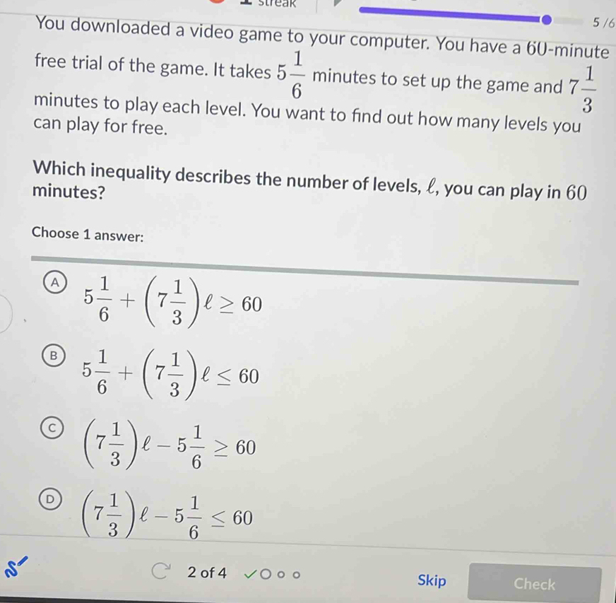 5 /6
You downloaded a video game to your computer. You have a 60-minute
free trial of the game. It takes 5 1/6 minut utes to set up the game and 7 1/3 
minutes to play each level. You want to find out how many levels you
can play for free.
Which inequality describes the number of levels, ℓ, you can play in 60
minutes?
Choose 1 answer:
A 5 1/6 +(7 1/3 )ell ≥ 60
B 5 1/6 +(7 1/3 )ell ≤ 60
a (7 1/3 )ell -5 1/6 ≥ 60
D (7 1/3 )ell -5 1/6 ≤ 60
2 of 4 Skip Check