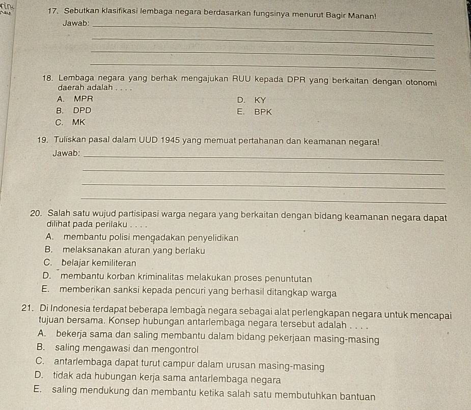 Sebutkan klasifikasi lembaga negara berdasarkan fungsinya menurut Bagir Manan!
Jawab:_
_
_
_
18. Lembaga negara yang berhak mengajukan RUU kepada DPR yang berkaitan dengan otonomi
daerah adalah . . . .
A. MPR D. KY
B. DPD E. BPK
C. MK
19. Tuliskan pasal dalam UUD 1945 yang memuat pertahanan dan keamanan negara!
Jawab:_
_
_
_
20. Salah satu wujud partisipasi warga negara yang berkaitan dengan bidang keamanan negara dapat
dilihat pada perilaku . . . .
A. membantu polisi mengadakan penyelidikan
B. melaksanakan aturan yang berlaku
C. belajar kemiliteran
D. membantu korban kriminalitas melakukan proses penuntutan
E. memberikan sanksi kepada pencuri yang berhasil ditangkap warga
21. Di Indonesia terdapat beberapa lembaga negara sebagai alat perlengkapan negara untuk mencapai
tujuan bersama. Konsep hubungan antarlembaga negara tersebut adalah . . . .
A. bekerja sama dan saling membantu dalam bidang pekerjaan masing-masing
B. saling mengawasi dan mengontrol
C. antarlembaga dapat turut campur dalam urusan masing-masing
D. tidak ada hubungan kerja sama antarlembaga negara
E. saling mendukung dan membantu ketika salah satu membutuhkan bantuan