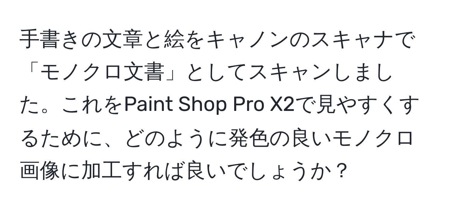 手書きの文章と絵をキャノンのスキャナで「モノクロ文書」としてスキャンしました。これをPaint Shop Pro X2で見やすくするために、どのように発色の良いモノクロ画像に加工すれば良いでしょうか？