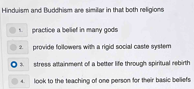 Hinduism and Buddhism are similar in that both religions 
1. practice a belief in many gods 
2. provide followers with a rigid social caste system 
3. stress attainment of a better life through spiritual rebirth 
4. look to the teaching of one person for their basic beliefs