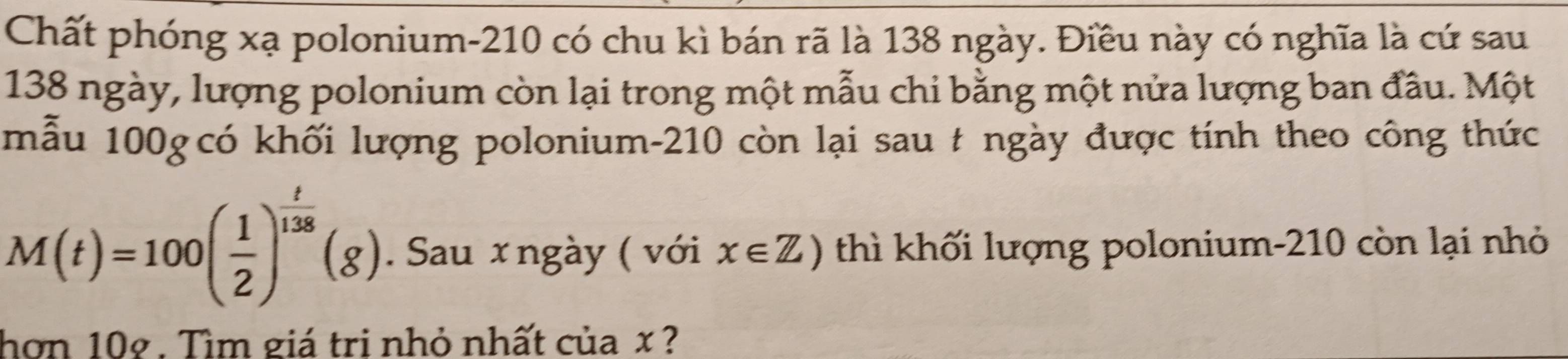 Chất phóng xạ polonium- 210 có chu kì bán rã là 138 ngày. Điều này có nghĩa là cứ sau
138 ngày, lượng polonium còn lại trong một mẫu chi bằng một nửa lượng ban đầu. Một 
mẫu 100g có khối lượng polonium- 210 còn lại sau # ngày được tính theo công thức
M(t)=100( 1/2 )^ t/138 (g). Sau x ngày ( với x∈ Z) thì khối lượng polonium- 210 còn lại nhỏ 
hơn 10g. Tìm giá tri nhỏ nhất của x ?