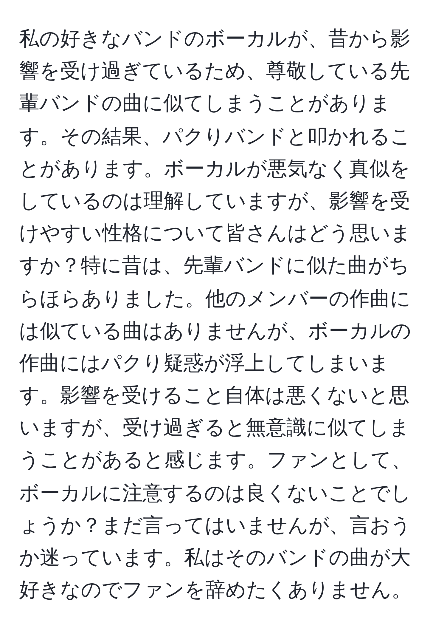 私の好きなバンドのボーカルが、昔から影響を受け過ぎているため、尊敬している先輩バンドの曲に似てしまうことがあります。その結果、パクりバンドと叩かれることがあります。ボーカルが悪気なく真似をしているのは理解していますが、影響を受けやすい性格について皆さんはどう思いますか？特に昔は、先輩バンドに似た曲がちらほらありました。他のメンバーの作曲には似ている曲はありませんが、ボーカルの作曲にはパクり疑惑が浮上してしまいます。影響を受けること自体は悪くないと思いますが、受け過ぎると無意識に似てしまうことがあると感じます。ファンとして、ボーカルに注意するのは良くないことでしょうか？まだ言ってはいませんが、言おうか迷っています。私はそのバンドの曲が大好きなのでファンを辞めたくありません。