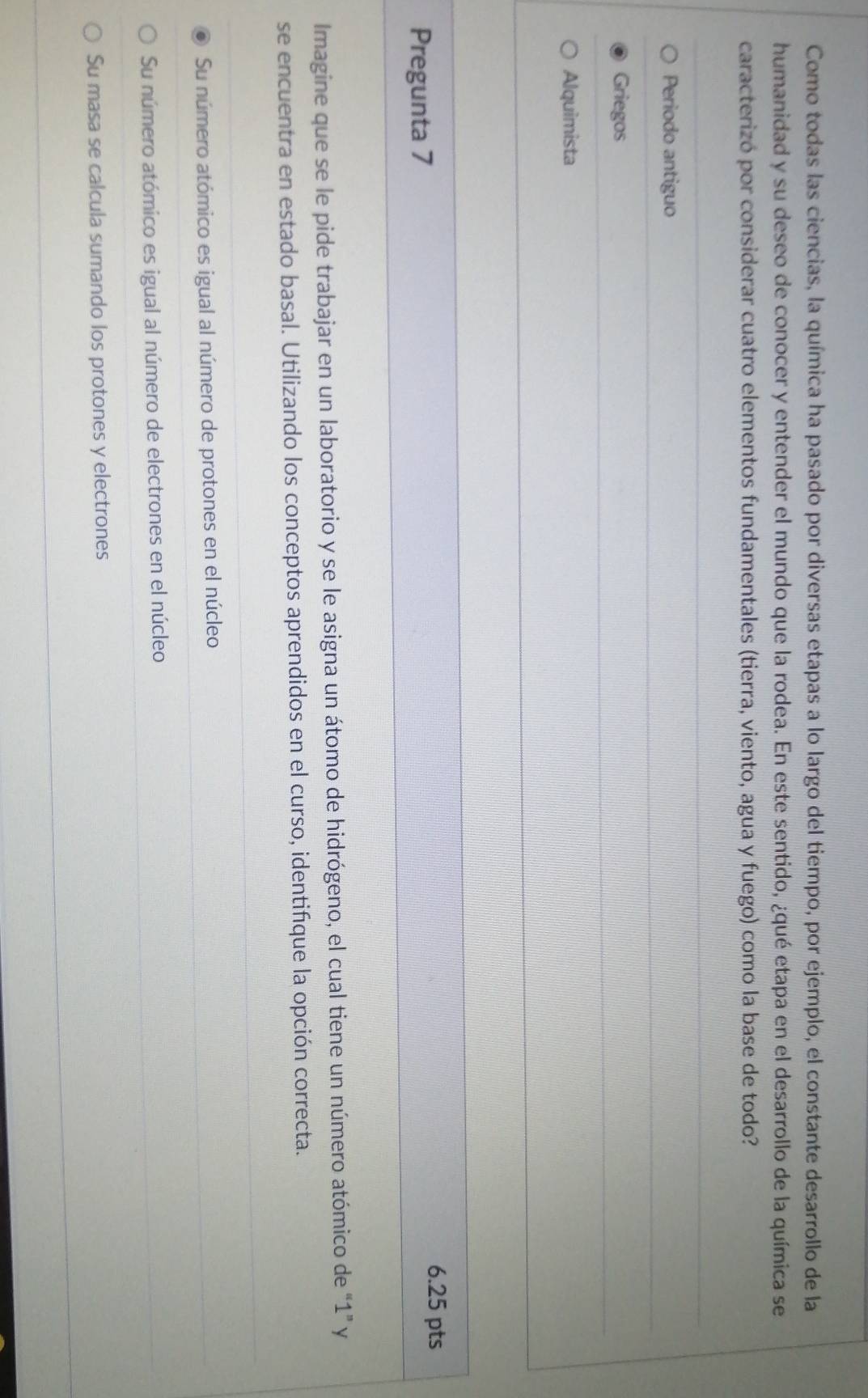 Como todas las ciencias, la química ha pasado por diversas etapas a lo largo del tiempo, por ejemplo, el constante desarrollo de la
humanidad y su deseo de conocer y entender el mundo que la rodea. En este sentido, ¿qué etapa en el desarrollo de la química se
caracterizó por considerar cuatro elementos fundamentales (tierra, viento, agua y fuego) como la base de todo?
Periodo antiguo
Griegos
Alquimista
Pregunta 7 6.25 pts
Imagine que se le pide trabajar en un laboratorio y se le asigna un átomo de hidrógeno, el cual tiene un número atómico de “ 1 ” y
se encuentra en estado basal. Utilizando los conceptos aprendidos en el curso, identifique la opción correcta.
Su número atómico es igual al número de protones en el núcleo
Su número atómico es igual al número de electrones en el núcleo
Su masa se calcula sumando los protones y electrones