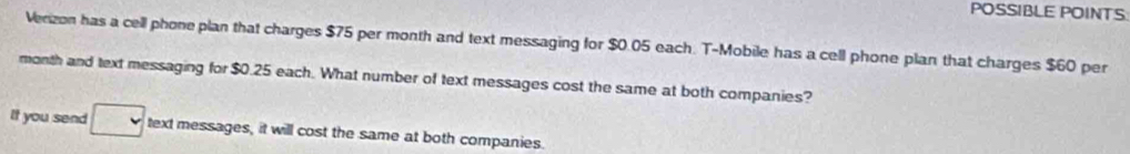 POSSIBLE POINTS 
Verizon has a cell phone plan that charges $75 per month and text messaging for $0.05 each. T-Mobile has a cell phone plan that charges $60 per
month and text messaging for $0.25 each. What number of text messages cost the same at both companies? 
It you send text messages, it will cost the same at both companies.