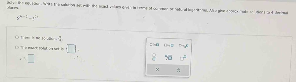 places. 
Solve the equation. Write the solution set with the exact values given in terms of common or natural logarithms. Also give approximate solutions to 4 decimal
5^(3r-2)=3^(2r)
There is no solution, . 
The exact solution set is  □ . 
□In□ □ log □ □1090□
rapprox □
 □ /□   sqrt[□](□ )
× 5