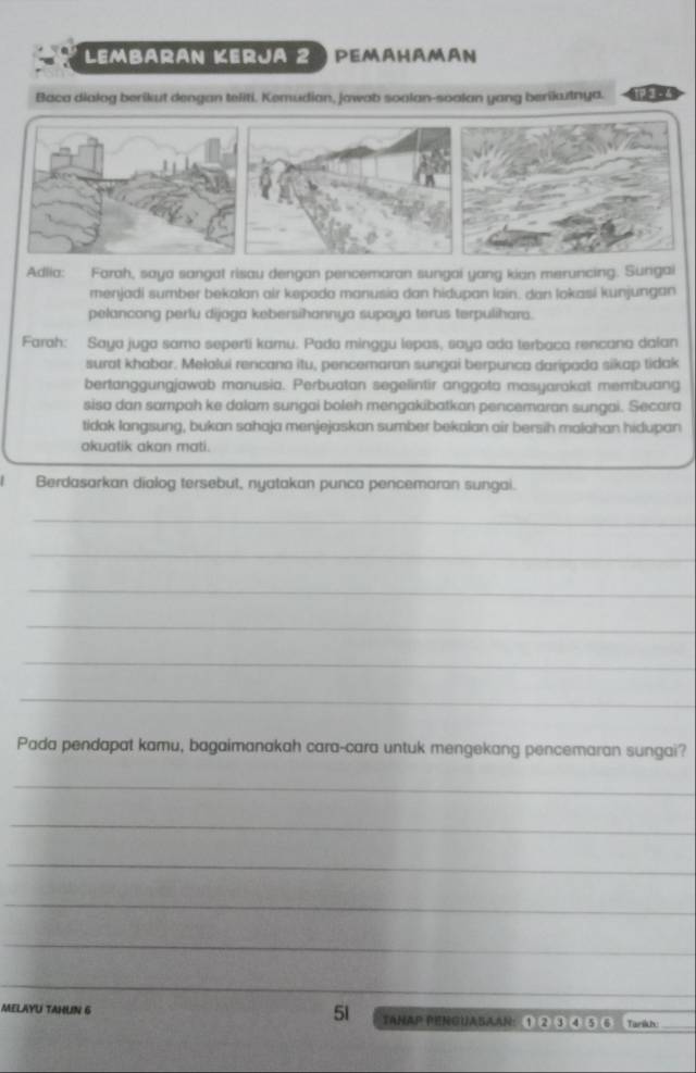 Lembarán Kerja 2 ) pemahamán 
Baca dialog berikut dengan teliti. Kemudian, jawab soalan-soalan yang berikutnya. 
Adlia: Farah, saya sangat risau dengan pencemaran sungai yang kian meruncing. Surgai 
menjadi sumber bekalan air kepada manusia dan hidupan lain. dan lokasi kunjungan 
pelancong perlu dijaga kebersihannya supaya terus terpulihara. 
Farah: Saya juga sama seperti kamu. Pada minggu lepas, saya ada terbaca rencana dalan 
surat khabar. Melolui rencana itu, pencemaran sungai berpunca daripada sikap tidak 
bertanggungjawab manusia. Perbuatan segelintir anggota masyarakat membuang 
sisa dan sampah ke dalam sungai boleh mengakibatkan pencemaran sungai. Secara 
tidak langsung, bukan sahaja menjejaskan sumber bekalan air bersih malahan hidupan 
akuatik akan mati. 
Berdasarkan dialog tersebut, nyatakan punca pencemaran sungai. 
_ 
_ 
_ 
_ 
_ 
_ 
Pada pendapat kamu, bagaimanakah cara-cara untuk mengekang pencemaran sungai? 
_ 
_ 
_ 
_ 
_ 
_ 
MELAYU TAHUN 6 51 TAHAP PENGUABAAN: ① ② ③ ④ ⑤ 6 Tarikh:_