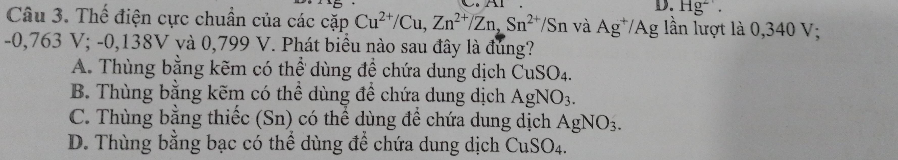 Hg^(2+). 
Câu 3. Thế điện cực chuẩn của các cặp Cu^(2+)/Cu, Zn^(2+)/Zn, Sn^(2+)/Sn và Ag^+/Ag lần lượt là 0,340 V;
-0,763 V; -0,138V và 0,799 V. Phát biểu nào sau đây là đúng?
A. Thùng bằng kẽm có thể dùng để chứa dung dịch CuSO_4.
B. Thùng bằng kẽm có thể dùng để chứa dung dịch AgNO_3.
C. Thùng bằng thiếc (Sn) có thể dùng để chứa dung dịch AgNO_3.
D. Thùng bằng bạc có thể dùng để chứa dung dịch CuSO_4.