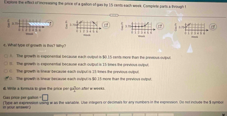 Explore the effect of increasing the price of a gallon of gas by 15 cents each week. Complete parts a through f.
6
3.70
A 3.70 3.70
P
。 1 2 3 4 5 6 1 2 3 4 5 6 0 1 2 3 4 5 6 3.70
0 1 2 3 d 5 6
Wrok Week Week Week
c. What type of growth is this? Why?
A. The growth is exponential because each output is $0.15 cents more than the previous output.. The growth is exponential because each output is 15 times the previous output.
C. The growth is linear because each output is 15 times the previous output.
D. The growth is linear because each output is $0.15 more than the previous output.
d. Write a formula to give the price per ga lon after w weeks.
Gas price per gallon =
(Type an expression using w as the variable. Use integers or decimals for any numbers in the expression. Do not include the $ symbol
in your answer.)