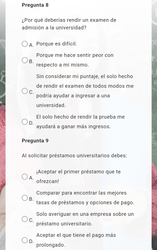 Pregunta 8
¿Por qué deberías rendir un examen de
admisión a la universidad?
A. Porque es difícil.
Porque me hace sentir peor con
B.
respecto a mí mismo.
Sin considerar mi puntaje, el solo hecho
de rendir el examen de todos modos me
C.
podría ayudar a ingresar a una
universidad.
El solo hecho de rendir la prueba me
D.
ayudará a ganar más ingresos.
Pregunta 9
Al solicitar préstamos universitarios debes:
¡Aceptar el primer préstamo que te
A.
ofrezcan!
Comparar para encontrar las mejores
B.
tasas de préstamos y opciones de pago.
Solo averiguar en una empresa sobre un
C.
préstamo universitario.
Aceptar el que tiene el pago más
D.
prolongado.