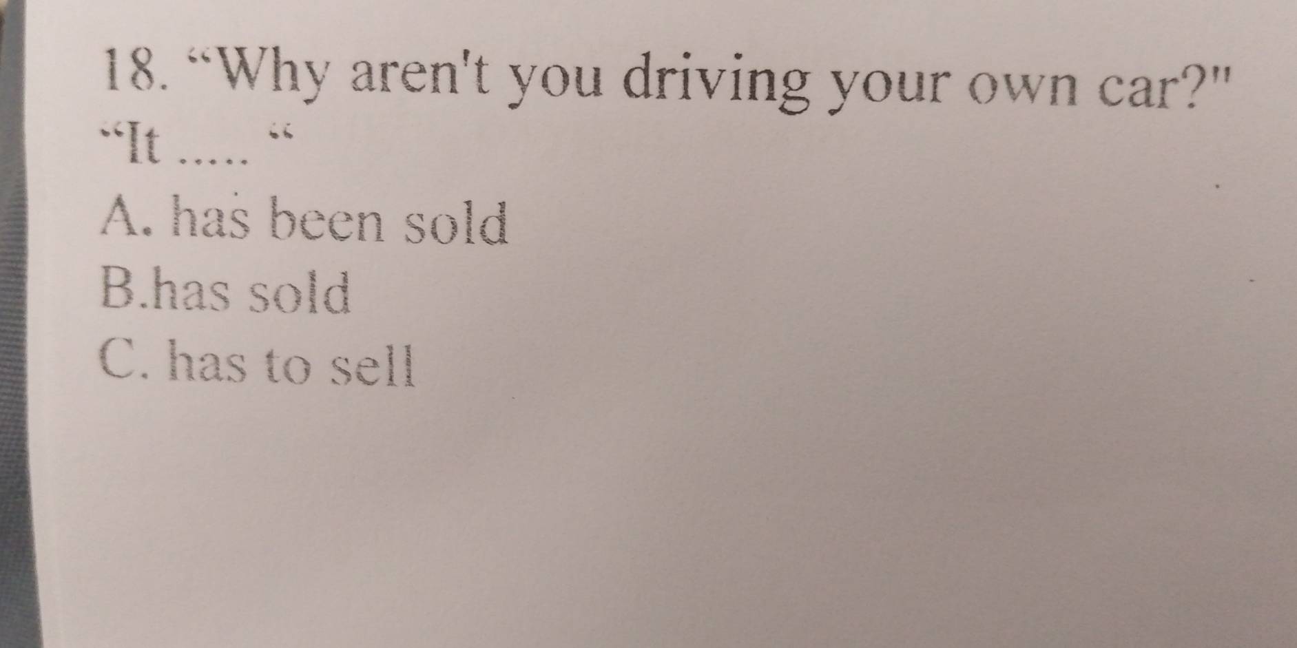 “Why aren't you driving your own car?"
“It ..... “
A. has been sold
B.has sold
C. has to sell