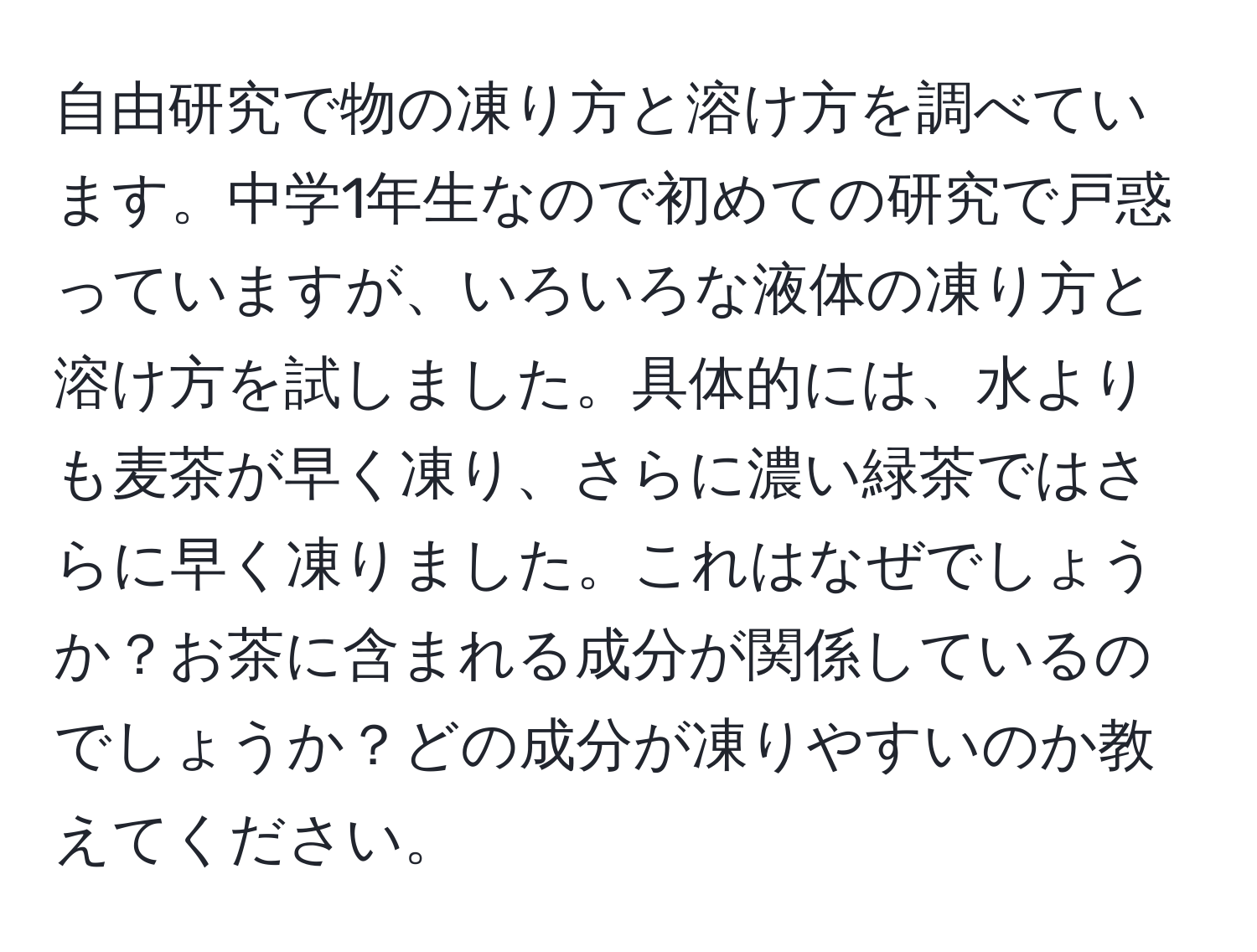 自由研究で物の凍り方と溶け方を調べています。中学1年生なので初めての研究で戸惑っていますが、いろいろな液体の凍り方と溶け方を試しました。具体的には、水よりも麦茶が早く凍り、さらに濃い緑茶ではさらに早く凍りました。これはなぜでしょうか？お茶に含まれる成分が関係しているのでしょうか？どの成分が凍りやすいのか教えてください。