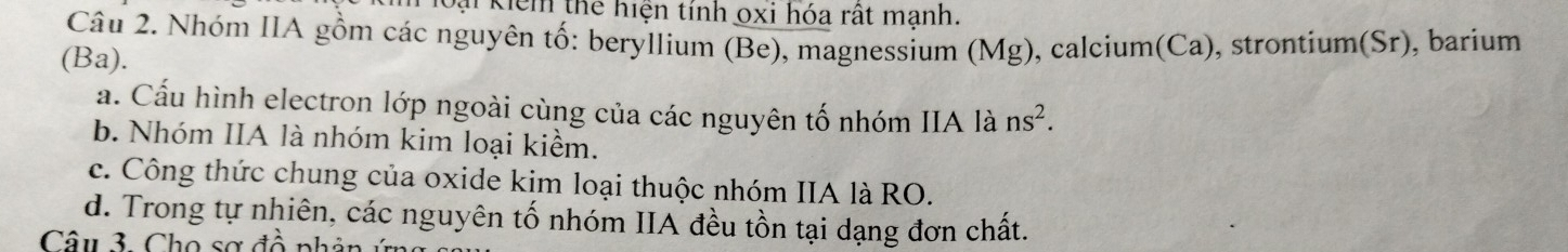 ại Kiểm thể hiện tính oxi hóa rất manh.
Câu 2. Nhóm IIA gồm các nguyên tố: beryllium (Be), magnessium (Mg), calcium(Ca), strontium(Sr), barium
(Ba).
a. Cấu hình electron lớp ngoài cùng của các nguyên tố nhóm IIA là ns^2.
b. Nhóm IIA là nhóm kim loại kiểm.
c. Công thức chung của oxide kim loại thuộc nhóm IIA là RO.
d. Trong tự nhiên, các nguyên tố nhóm IIA đều tồn tại dạng đơn chất.
Câu 3. Cho sợ đồ phân