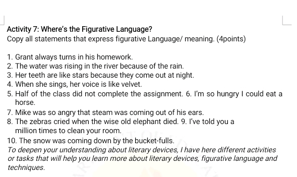 Activity 7: Where's the Figurative Language? 
Copy all statements that express figurative Language/ meaning. (4points) 
1. Grant always turns in his homework. 
2. The water was rising in the river because of the rain. 
3. Her teeth are like stars because they come out at night. 
4. When she sings, her voice is like velvet. 
5. Half of the class did not complete the assignment. 6. I'm so hungry I could eat a 
horse. 
7. Mike was so angry that steam was coming out of his ears. 
8. The zebras cried when the wise old elephant died. 9. I've told you a 
million times to clean your room. 
10. The snow was coming down by the bucket-fulls. 
To deepen your understanding about literary devices, I have here different activities 
or tasks that will help you learn more about literary devices, figurative language and 
techniques.