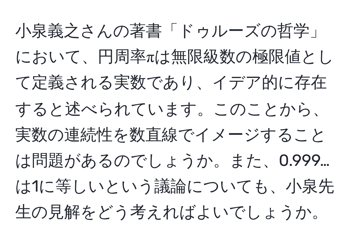 小泉義之さんの著書「ドゥルーズの哲学」において、円周率πは無限級数の極限値として定義される実数であり、イデア的に存在すると述べられています。このことから、実数の連続性を数直線でイメージすることは問題があるのでしょうか。また、0.999…は1に等しいという議論についても、小泉先生の見解をどう考えればよいでしょうか。