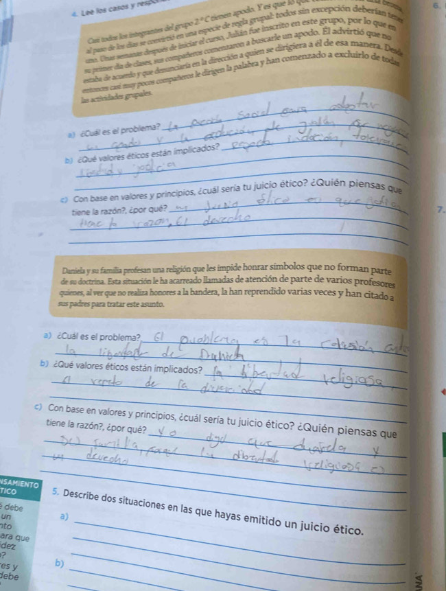 Léé los casos y respo
Casí todos los integrantes del grupo 2°C cienen apodo. Y es que  qu Là besea
6.
al paso de los das se convieció en una especie de regla grupal; todos sin excepción deberían tena
su. Uns senmas después de iniciar el carso, Julán fue inscrito en este grupo, por lo que e
su primer da de clases, sur compañeros comentaron a buscarle un apodo. El advirtió que no
estaba de acuendo y que denunciaria en la dirección a quien se dirigiera a él de esa manera. Desd
las actividades grupales. exmences casí muy pocos compañeros le dirigen la palabra y han comenzado a excluirlo de toda
_
a) ¿Cuál es el problema?
_
b) ¿Qué valores éticos están implicados?
_
_
_
«) Con base en valores y principios, ¿cuál sería tu juicio ético? ¿Quién piensas que
_
tiene la razón?, ¿por qué? 7.
_
Daniela y su familia profesan una religión que les impide honrar símbolos que no forman parte
de su doctrina. Esta situación le ha acarreado llamadas de atención de parte de varios profesores
quienes, al ver que no realiza honores a la bandera, la han reprendido varias veces y han citado a
sus padres para tratar este asunto.
_
a) ¿Cuál es el problema?
_
_
b)  ¿Qué valores éticos están implicados?
_
_
_
_
c) Con base en valores y principios, ¿cuál sería tu juicio ético? ¿Quién piensas que
tiene la razón?, ¿por qué?
NSAMIENTO
_
é debe
_
_
TICO 5. Describe dos situaciones en las que hayas emitido un juicio ético.
un a)
nto
ara que
_
dez
2
_
_
es y b)
_
debe