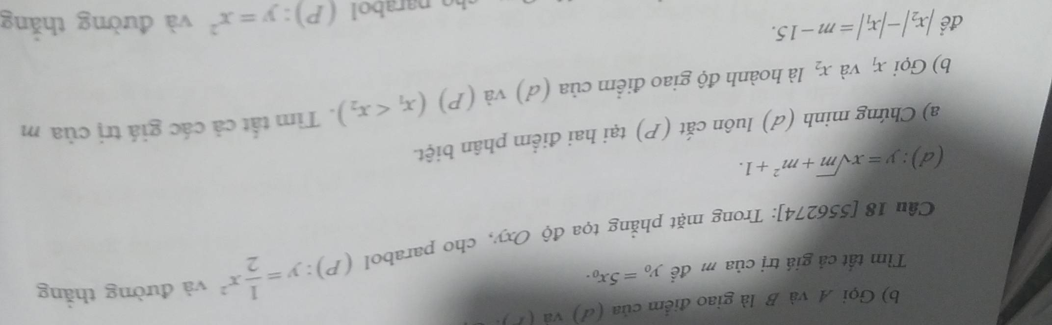 Gọi A và B là giao điểm của (đ) và (1 ). 
Tìm tất cả giá trị của m đề y_0=5x_0. 
Câu 18 [ 55 a 52 174]: Trong mặt phẳng tọa độ Oxy, cho parabol (P):y= 1/2 x^2
và đường thắng 
d ) : y=xsqrt(m)+m^2+1. 
a) Chứng minh (d) luôn cắt (P) tại hai điểm phân biệt. 
b) Gọi x_1 và x_2 là hoành độ giao điểm của (d) và (P) (x_1 . Tìm tất cả các giá trị của m 
để |x_2|-|x_1|=m-15. và đường thắng 
narabol (P):y=x^2