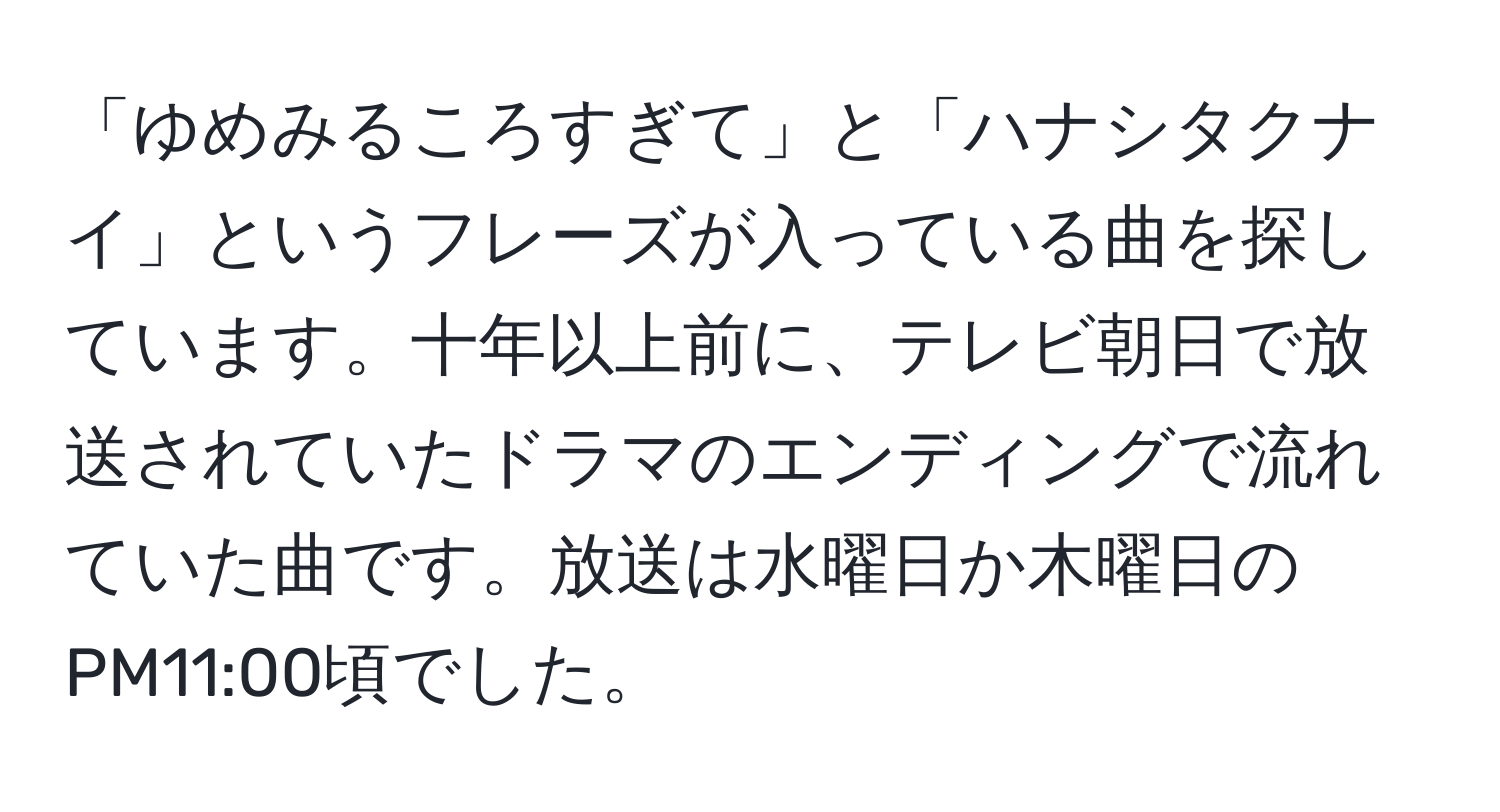 「ゆめみるころすぎて」と「ハナシタクナイ」というフレーズが入っている曲を探しています。十年以上前に、テレビ朝日で放送されていたドラマのエンディングで流れていた曲です。放送は水曜日か木曜日のPM11:00頃でした。