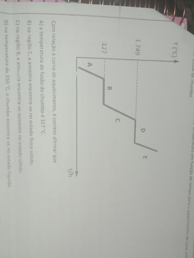 Ulua de chumbo
emperatura em função do tempo para o aquecimento de uma am
Com relação à curva de aquecimento, é correto afirmar que
A) a temperatura de fusão do chumbo é 327°C.
B) na região C, a amostra encontra-se no estado físico sólido.
C) na região B, a amostra encontra-se somente no estado sólido.
D) na temperatura de 250°C , o chumbo encontra-se no estado líquido.