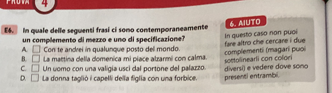 4
6. AIUTO
E6. In quale delle seguenti frasi ci sono contemporaneamente
un complemento di mezzo e uno di specificazione? In questo caso non puoi
A. □ Con te andrei in qualunque posto del mondo. fare altro che cercare i due
B. □ La mattina della domenica mi piace alzarmi con calma. complementí (magarí puoi
C. □ Un uomo con una valigia uscí dal portone del palazzo. sottolinearli con colori
diversi) e vedere dove sono
D. □ La donna tagliò i capelli della figlia con una forbice. presenti entrambi.