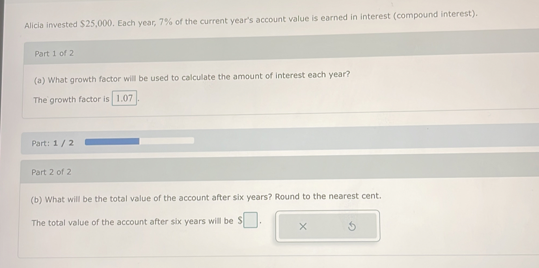 Alicia invested $25,000. Each year, 7% of the current year's account value is earned in interest (compound interest). 
Part 1 of 2 
(a) What growth factor will be used to calculate the amount of interest each year? 
The growth factor is 1.07
Part: 1 / 2 
Part 2 of 2 
(b) What will be the total value of the account after six years? Round to the nearest cent. 
The total value of the account after six years will be 
×