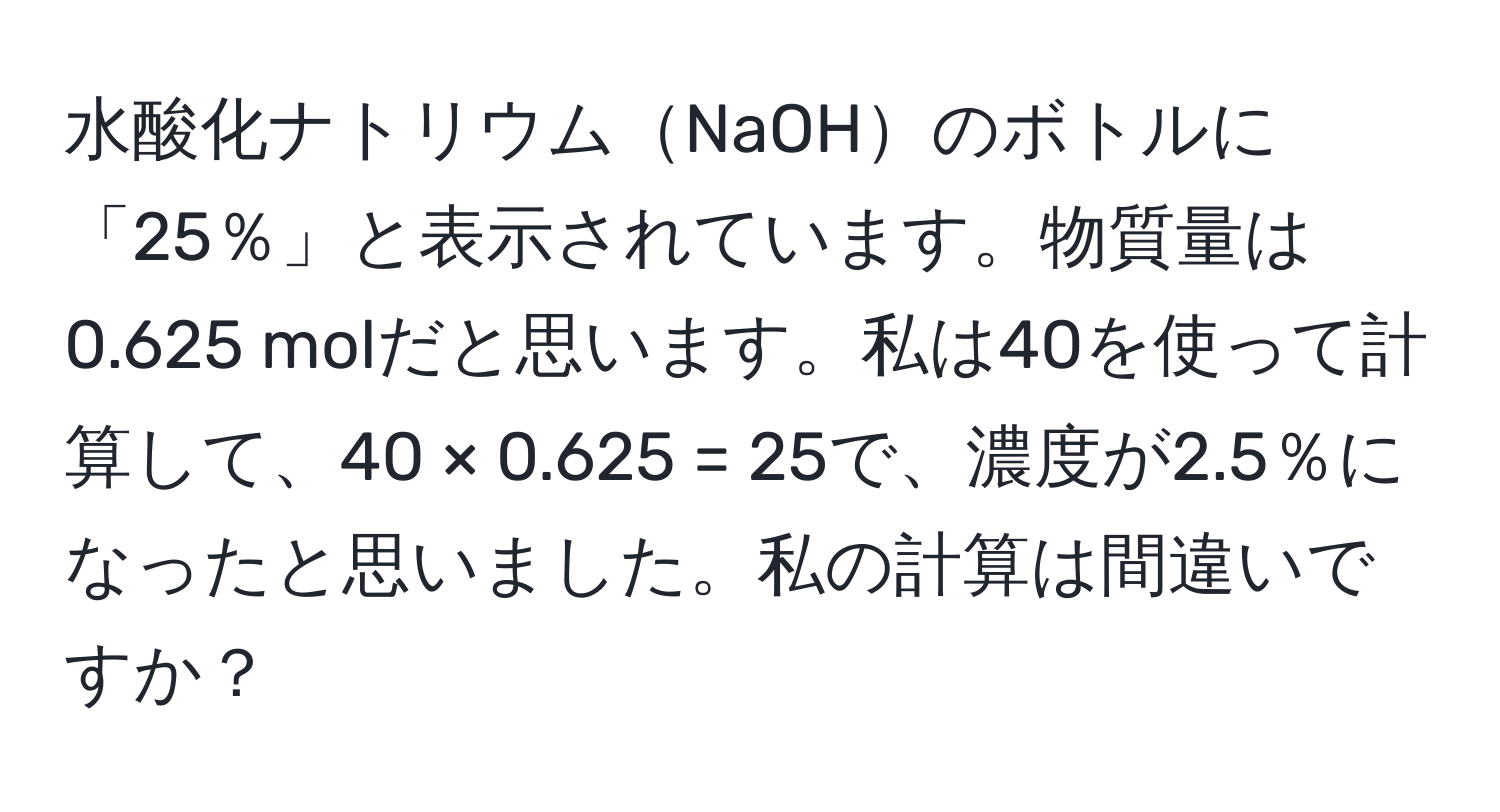 水酸化ナトリウムNaOHのボトルに「25％」と表示されています。物質量は0.625 molだと思います。私は40を使って計算して、40 × 0.625 = 25で、濃度が2.5％になったと思いました。私の計算は間違いですか？