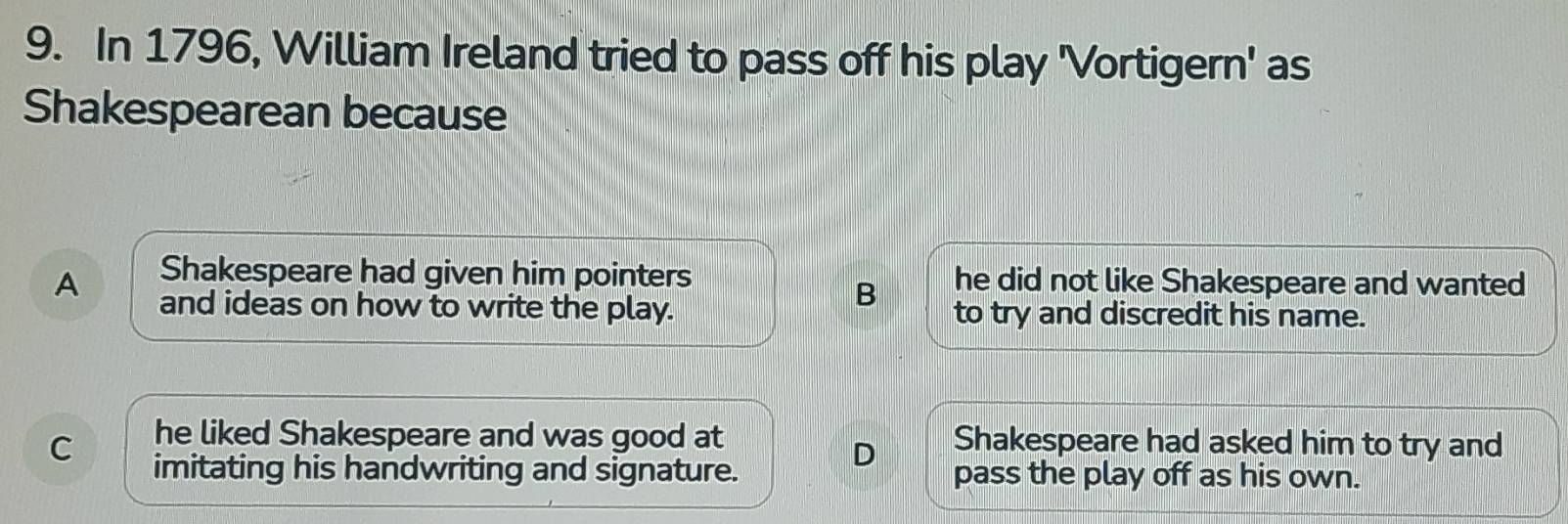 In 1796, William Ireland tried to pass off his play 'Vortigern' as
Shakespearean because
Shakespeare had given him pointers he did not like Shakespeare and wanted
B
A and ideas on how to write the play. to try and discredit his name.
C he liked Shakespeare and was good at Shakespeare had asked him to try and
D
imitating his handwriting and signature. pass the play off as his own.
