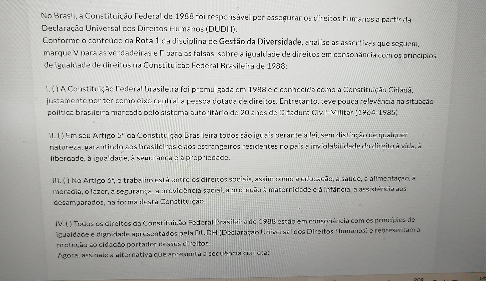 No Brasil, a Constituição Federal de 1988 foi responsável por assegurar os direitos humanos a partir da
Declaração Universal dos Direitos Humanos (DUDH).
Conforme o conteúdo da Rota 1 da disciplina de Gestão da Diversidade, analise as assertivas que seguem,
marque V para as verdadeiras e F para as falsas, sobre a igualdade de direitos em consonância com os princípios
de igualdade de direitos na Constituição Federal Brasileira de 1988:
I. ( ) A Constituição Federal brasileira foi promulgada em 1988 e é conhecida como a Constituição Cidadã,
justamente por ter como eixo central a pessoa dotada de direitos. Entretanto, teve pouca relevância na situação
política brasileira marcada pelo sistema autoritário de 20 anos de Ditadura Civil-Militar (1964-1985)
11.(  ) Em seu Artigo 5° da Constituição Brasileira todos são iguais perante a lei, sem distinção de qualquer
natureza, garantindo aos brasileiros e aos estrangeiros residentes no país a inviolabilidade do direito à vida, à
liberdade, à igualdade, à segurança e à propriedade.
III. ( ) No Artigo 6° 2, o trabalho está entre os direitos sociais, assim como a educação, a saúde, a alimentação, a
moradia, o lazer, a segurança, a previdência social, a proteção à maternidade e à infância, a assistência aos
desamparados, na forma desta Constituição.
IV. ( ) Todos os direitos da Constituição Federal Brasileira de 1988 estão em consonância com os princípios de
igualdade e dignidade apresentados pela DUDH (Declaração Universal dos Direitos Humanos) e representam a
proteção ao cidadão portador desses direitos.
Agora, assinale a alternativa que apresenta a sequência correta:
14