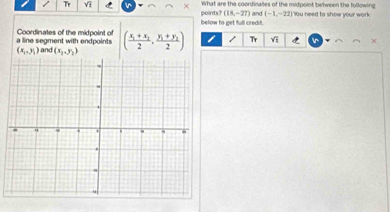 Tr sqrt(± ) What are the coordinates of the midpoint between the following 
points? (18,-27) and (-1,-22) You need to show your work 
below to get full credit. 
Coordinates of the midpoint of 
a line segment with endpoints (frac x_1+x_22,frac y_1+y_22) 1 Tr sqrt(± )
(x_1,y_1) and (x_2,y_2)