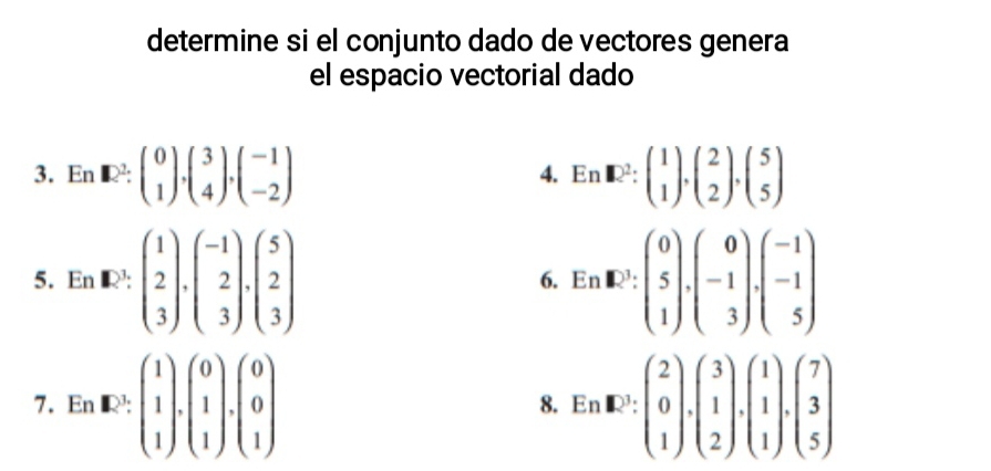 determine si el conjunto dado de vectores genera 
el espacio vectorial dado 
3. En□ 2:beginpmatrix 0 1endpmatrix , beginpmatrix 3 4endpmatrix ,beginpmatrix -1 -2endpmatrix En□^2:beginpmatrix 1 1endpmatrix , beginpmatrix 2 2endpmatrix , beginpmatrix 5 5endpmatrix
4. 
5. En· E:beginpmatrix 1 2 3endpmatrix .beginpmatrix -1 2 3endpmatrix .beginpmatrix 5 2 3endpmatrix. EnR^(3:beginpmatrix) 0 5 1endpmatrix .beginpmatrix 0 -1 3endpmatrix .beginpmatrix -1 -1 5endpmatrix
6. 
7. En· E:beginpmatrix 1 1 1endpmatrix .beginpmatrix 0 1 1endpmatrix .beginpmatrix 0 0 1endpmatrix En· E^1:beginpmatrix 2 0 1endpmatrix · beginpmatrix 3 1 2endpmatrix · beginpmatrix 1 1 1endpmatrix .beginpmatrix 7 3 5endpmatrix
8.