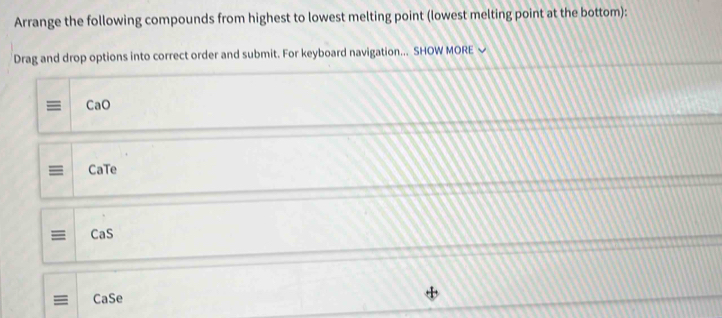 Arrange the following compounds from highest to lowest melting point (lowest melting point at the bottom): 
Drag and drop options into correct order and submit. For keyboard navigation... SHOW MORE ~ 
= CaO 
CaTe 
≡ CaS 
CaSe