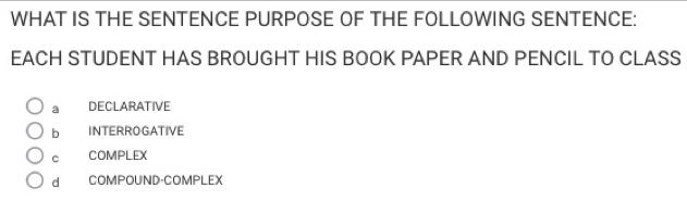 WHAT IS THE SENTENCE PURPOSE OF THE FOLLOWING SENTENCE:
EACH STUDENT HAS BROUGHT HIS BOOK PAPER AND PENCIL TO CLASS
a £ DECLARATIVE
bì INTERROGATIVE
C COMPLEX
d COMPOUND-COMPLEX