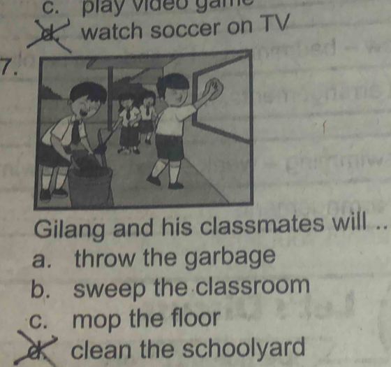 c. play video ga m
d watch soccer on TV
7.
Gilang and his classmates will ..
a. throw the garbage
b. sweep the classroom
c. mop the floor
clean the schoolyard