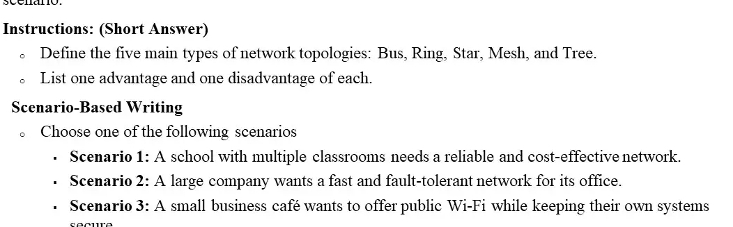 Instructions: (Short Answer) 
Define the five main types of network topologies: Bus, Ring, Star, Mesh, and Tree. 
List one advantage and one disadvantage of each. 
Scenario-Based Writing 
。 Choose one of the following scenarios 
Scenario 1: A school with multiple classrooms needs a reliable and cost-effective network. 
Scenario 2: A large company wants a fast and fault-tolerant network for its office. 
Scenario 3: A small business café wants to offer public Wi-Fi while keeping their own systems