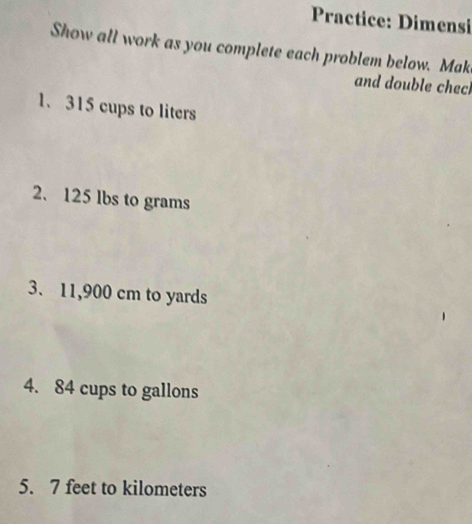 Practice: Dimensi 
Show all work as you complete each problem below. Mak 
and double chech 
1、 315 cups to liters
2. 125 lbs to grams
3. 11,900 cm to yards
4. 84 cups to gallons
5. 7 feet to kilometers