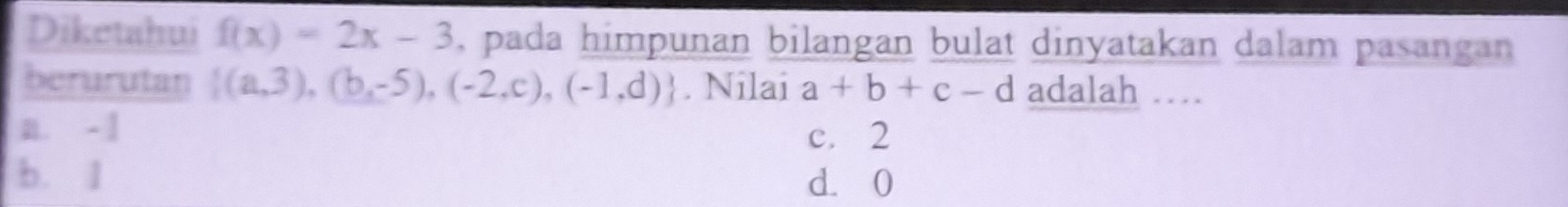 Diketahui f(x)=2x-3 , pada himpunan bilangan bulat dinyatakan dalam pasangan
berurutan  (a,3),(b,-5),(-2,c),(-1,d). Nilai a+b+c-d adalah …
n. - 1 c. 2
b. 1
d. 0