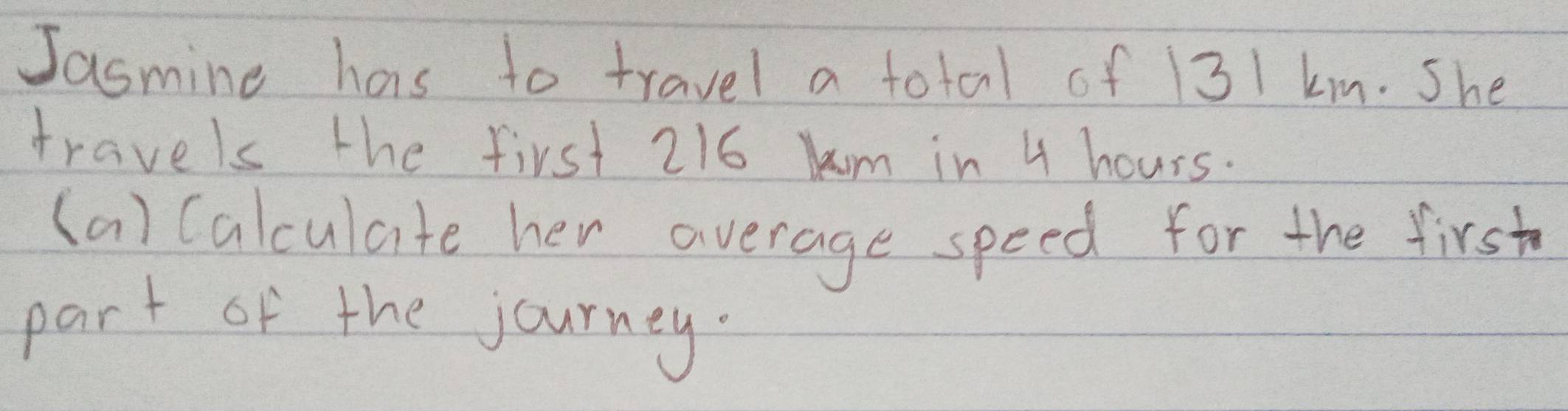 Jasmine has to travel a total of 131 km. She 
travels the first 216 km in 4 hours. 
(a) (alculate her average speed for the first 
part of the journey.