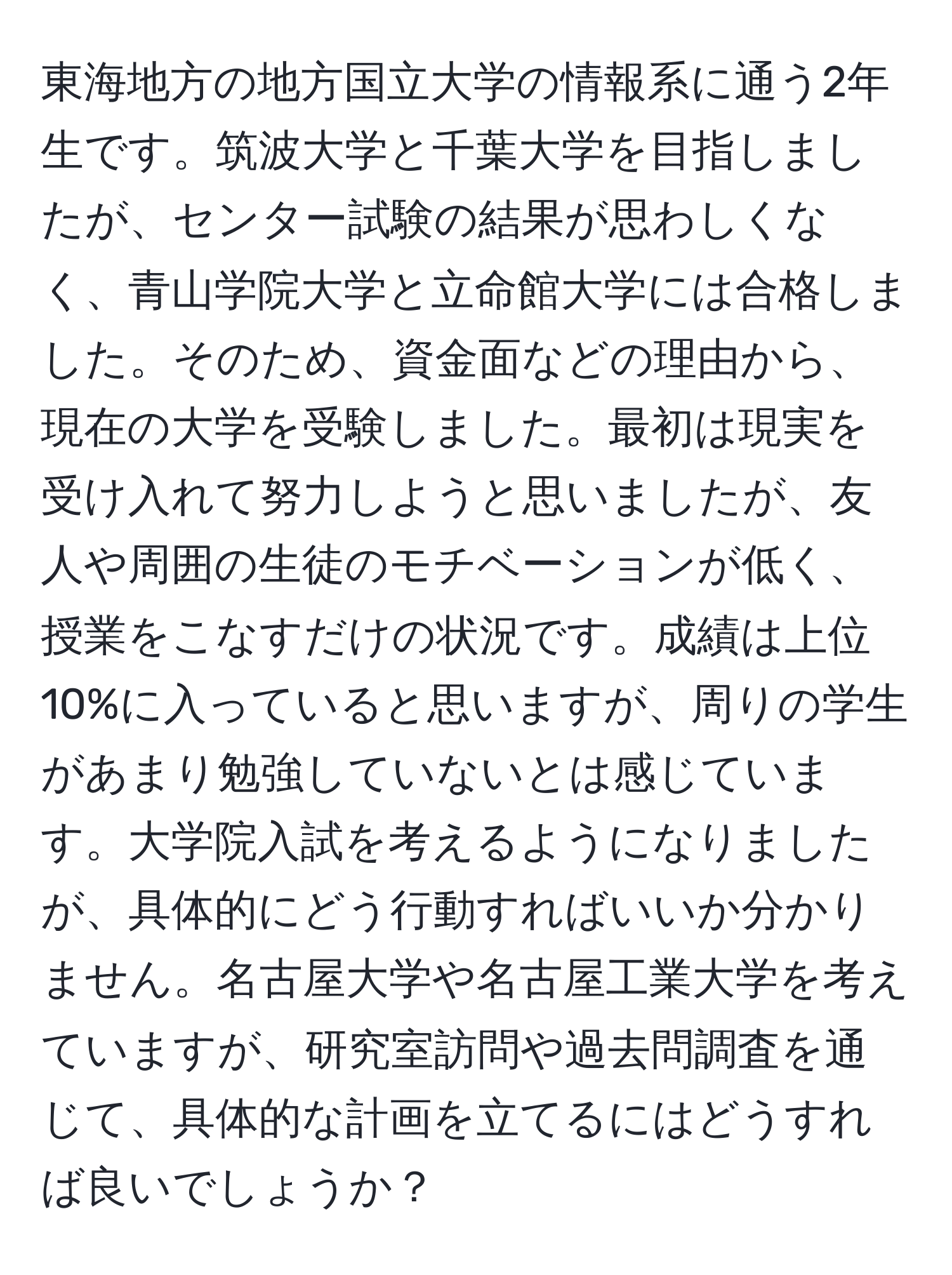 東海地方の地方国立大学の情報系に通う2年生です。筑波大学と千葉大学を目指しましたが、センター試験の結果が思わしくなく、青山学院大学と立命館大学には合格しました。そのため、資金面などの理由から、現在の大学を受験しました。最初は現実を受け入れて努力しようと思いましたが、友人や周囲の生徒のモチベーションが低く、授業をこなすだけの状況です。成績は上位10%に入っていると思いますが、周りの学生があまり勉強していないとは感じています。大学院入試を考えるようになりましたが、具体的にどう行動すればいいか分かりません。名古屋大学や名古屋工業大学を考えていますが、研究室訪問や過去問調査を通じて、具体的な計画を立てるにはどうすれば良いでしょうか？