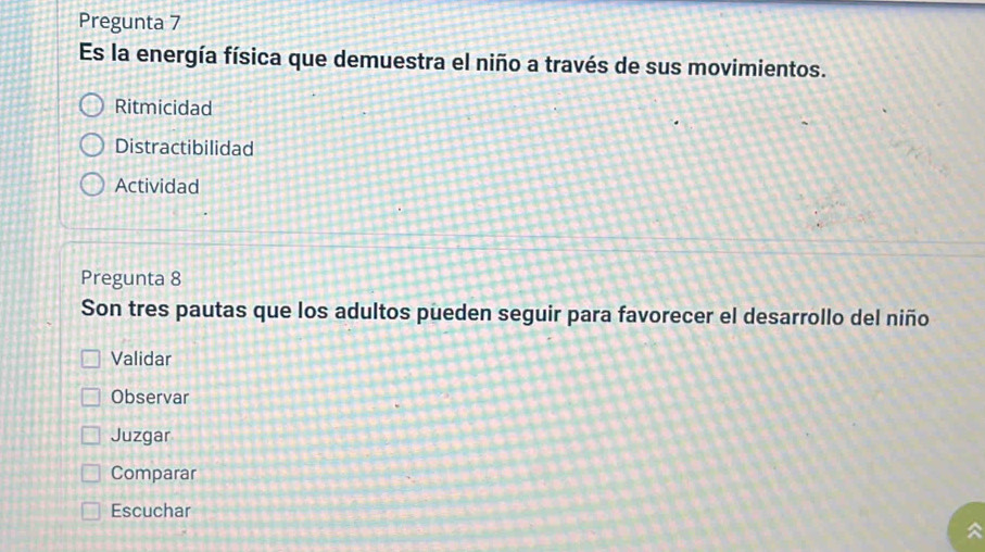 Pregunta 7
Es la energía física que demuestra el niño a través de sus movimientos.
Ritmicidad
Distractibilidad
Actividad
Pregunta 8
Son tres pautas que los adultos pueden seguir para favorecer el desarrollo del niño
Validar
Observar
Juzgar
Comparar
Escuchar
a