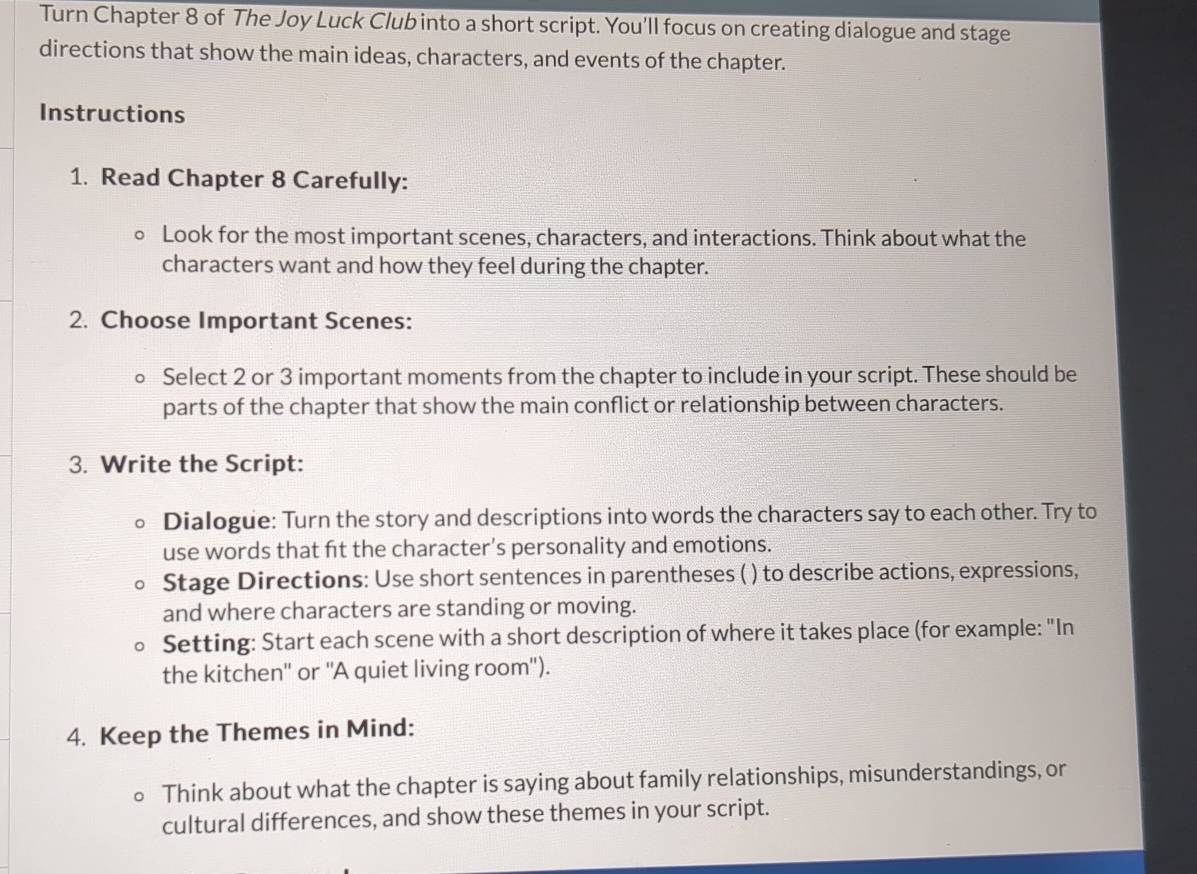 Turn Chapter 8 of The Joy Luck Club into a short script. You'll focus on creating dialogue and stage 
directions that show the main ideas, characters, and events of the chapter. 
Instructions 
1. Read Chapter 8 Carefully: 
Look for the most important scenes, characters, and interactions. Think about what the 
characters want and how they feel during the chapter. 
2. Choose Important Scenes: 
Select 2 or 3 important moments from the chapter to include in your script. These should be 
parts of the chapter that show the main conflict or relationship between characters. 
3. Write the Script: 
Dialogue: Turn the story and descriptions into words the characters say to each other. Try to 
use words that ft the character’s personality and emotions. 
Stage Directions: Use short sentences in parentheses ( ) to describe actions, expressions, 
and where characters are standing or moving. 
Setting: Start each scene with a short description of where it takes place (for example: "In 
the kitchen'' or ''A quiet living room"). 
4. Keep the Themes in Mind: 
Think about what the chapter is saying about family relationships, misunderstandings, or 
cultural differences, and show these themes in your script.