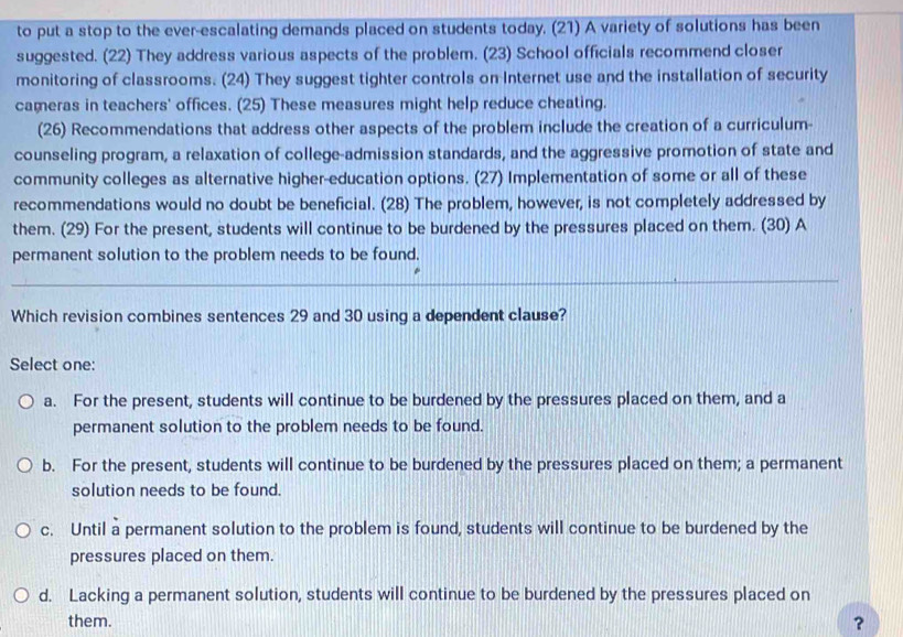 to put a stop to the ever-escalating demands placed on students today. (21) A variety of solutions has been
suggested. (22) They address various aspects of the problem. (23) School officials recommend closer
monitoring of classrooms. (24) They suggest tighter controls on Internet use and the installation of security
cameras in teachers' offices. (25) These measures might help reduce cheating.
(26) Recommendations that address other aspects of the problem include the creation of a curriculum-
counseling program, a relaxation of college-admission standards, and the aggressive promotion of state and
community colleges as alternative higher-education options. (27) Implementation of some or all of these
recommendations would no doubt be beneficial. (28) The problem, however, is not completely addressed by
them. (29) For the present, students will continue to be burdened by the pressures placed on them. (30) A
permanent solution to the problem needs to be found.
Which revision combines sentences 29 and 30 using a dependent clause?
Select one:
a. For the present, students will continue to be burdened by the pressures placed on them, and a
permanent solution to the problem needs to be found.
b. For the present, students will continue to be burdened by the pressures placed on them; a permanent
solution needs to be found.
c. Until a permanent solution to the problem is found, students will continue to be burdened by the
pressures placed on them.
d. Lacking a permanent solution, students will continue to be burdened by the pressures placed on
them. ？