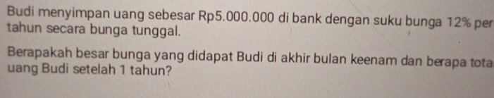 Budi menyimpan uang sebesar Rp5.000.000 di bank dengan suku bunga 12% per 
tahun secara bunga tunggal. 
Berapakah besar bunga yang didapat Budi di akhir bulan keenam dan berapa tota 
uang Budi setelah 1 tahun?